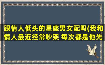 跟情人低头的星座男女配吗(我和情人最近经常吵架 每次都是他先低头)